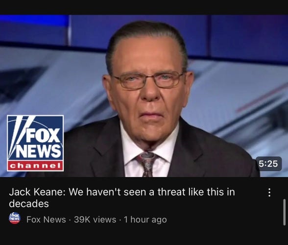 Screenshot of a YouTube video thumbnail with an old white man in a suite who looks equal parts disappointed and constipated. The thumb nail has a Fox News logo in the corner and has the video title “Jack Keane: We haven’t seen a threat like this in decades” 