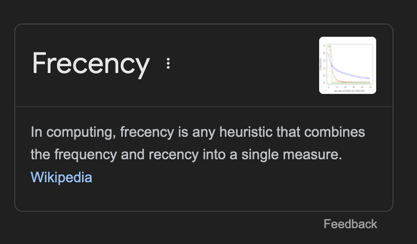 Frecency
In computing, frecency is any heuristic that combines the frequency and recency into a single measure.