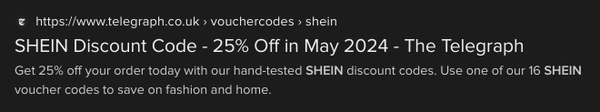 search result. link to the telegraph.
title: SHEIN Discount Code - 25% Off in May 2024 - The Telegraph
text: Get 25% off your order today with our hand-tested SHEIN discount codes. Use one of our 16 SHEIN voucher codes to save on fashion and home.