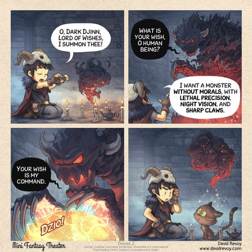 A webcomic in four panels:

Panel 1: A cute, dark sorcerer is kneeling in front of a circle of candles and a magic lamp. The magic lamp begins to emit magic smoke.
> Cute Sorcerer: O, Dark Djinn, Lord of Wishes, I summon thee!

Panel 2. The smoke materialized into a dark elemental creature with horns and red eyes, the Dark Djinn.
> Dark Djinn: What is your wish, O human being?
> Cute Sorcerer: I want a monster without morals, with lethal precision, night vision, and sharp claws.

Panel 3. Close-up of the djinn's face. He casts a glow spell. 
> Dark Djinn: Your wish is my command.

Panel 4. The young sorcerer is astonished at the result: he has received a young cat. The djinn vanishes.

Mini Fantasy Theater, by David Revoy (www.davidrevoy.com)
License: CC-By-Sa
Prooreading: Kattni, Scissors, Audreyeena and Viidahr.
