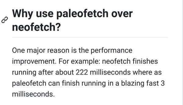 README file

Why use paleofetch over neofetch?
One major reason is the performance improvement. For example: neofetch finishes running after about 222 milliseconds where as paleofetch can finish running in a blazing fast 3 milliseconds.