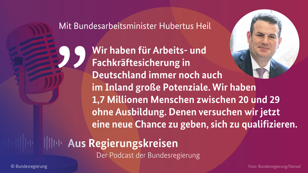 Bundesarbeitsminister Hubertus Heil in der neuen Episode von "Aus Regierungskreisen - Der Podcast der Bundesregier8ung: "Wir haben für Arbeits- und Fachkräftesicherung in Deutschland immer noch auch im Inland große Potenziale. Wir haben 1,7 Millionen Menschen zwischen 20 und 29 ohne Ausbildung. Denen versuchen wir jetzt eine neue Chance zu geben, sich zu qualifizieren."