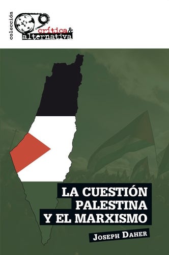 Green background overlaying a picture of a demonstration for Palestine liberation, with white stripe across the top.  To the left an outline of Gaza, with Palestinian colours.
Publisher : Colleción Crítica & Alternativa
LA CUESTIÓN PALESTINA Y EL MARXISMO
Joseph Daher