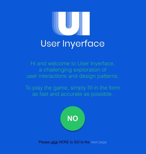 User Inyerface

Hi and welcome to User Inyerface,
a challenging exploration of
user interactions and design patterns.

To play the game, simply fill in the form
as fast and accurate as possible. 
