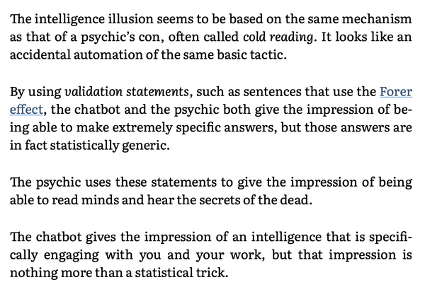 The intelligence illusion seems to be based on the same mechanism as that of a psychic’s con, often called cold reading. It looks like an accidental automation of the same basic tactic.

By using validation statements, such as sentences that use the Forer effect, the chatbot and the psychic both give the impression of be- ing able to make extremely specific answers, but those answers are in fact statistically generic.

The psychic uses these statements to give the impression of being able to read minds and hear the secrets of the dead.

The chatbot gives the impression of an intelligence that is specifi- cally engaging with you and your work, but that impression is nothing more than a statistical trick. 