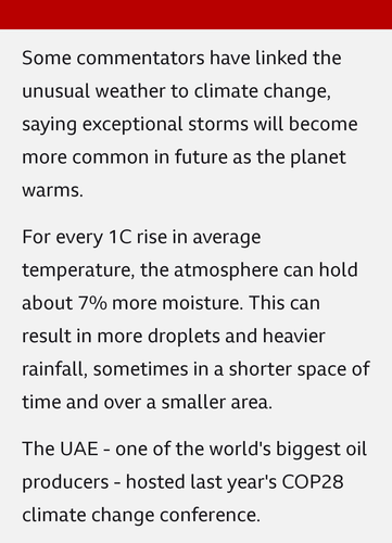 Some commentators have linked the unusual weather to climate change, saying exceptional storms will become more common in future as the planet warms.

For every 1C rise in average temperature, the atmosphere can hold about 7% more moisture. This can result in more droplets and heavier rainfall, sometimes in a shorter space of time and over a smaller area.

The UAE - one of the world's biggest oil producers - hosted last year's COP28 climate change conference.
