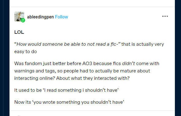 Tumblr user 'ableedingpen' responding to a demand that writers put trigger warnings on their fiction: 

Was fandom just better before AO3 because fics didn’t come with warnings and tags, so people had to actually be mature about interacting online? About what they interacted with?

It used to be ‘| read something i shouldn't have’

Now its *you wrote something you shouldn’t have’ 