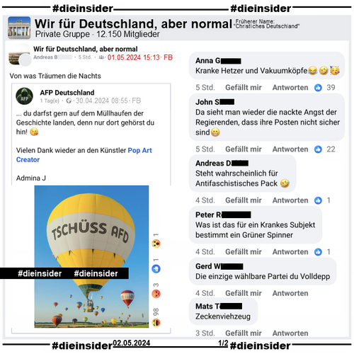 In der Gruppe "Wir für Deutschland, aber normal" wird von AFP Deutschland ein Post mit einem "Tschüss AfD Heißluftballon"  und  "...du darfst gern auf dem Müllhaufen der Geschichte landen, denn nur dort gehörst du hin!" geteilt. Der Verfasser schreibt dazu "Von was Träumen die Nachts."

Wir zeigen u.a. Kommentare wie "Kranke Hetzer und Vakuumköpfe.", "Da sieht man wieder die nackte Angst der Regierenden, dass ihre Posten nicht sicher sind.", "Steht wahrscheinlich für Antifaschistisches Pack.", "Was ist das für ein Krankes Subjekt bestimmt ein Grüner Spinner.", "
Die einzige wählbare Partei du Volldepp." und "Zeckenviehzeug."
