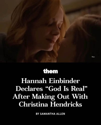 cover photo featuring a close up of dimly lit Christina Hendricks with eyes closed leaning down about to kiss Hannah Einbinder - a screencap from S3 of Hacks 

The headline from “Them” article by Samantha Allen underneath reads “Hannah Einbinder
Declares "God Is Real" After Making Out With Christina Hendricks”