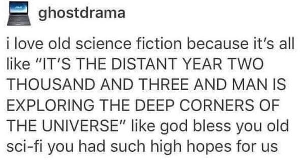Text post by ghostdrama:
I love old science fiction because it's all like, "IT'S THE DISTANT YEAR TWO THOUSAND AND THREE AND MAN IS EXPLORING THE DEEP CORNERS OF THE UNIVERSE", like god bless you old sci-fi you had such high hopes for us.