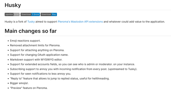 Opis zmian ze strony Husky:


    Emoji reactions support.
    Removed attachment limits for Pleroma.
    Support for attaching anything on Pleroma.
    Support for changing OAuth application name.
    Markdown support with WYSIWYG editor.
    Support for extended accounts fields, so you can see who is admin or moderator. on your instance.
    Subscribing support to annoy you with incoming notification from every post. (upstreamed to Tusky).
    Support for seen notifications to less annoy you.
    "Reply to" feature that allows to jump to replied status, useful for hellthreading.
    Bigger emojis!.
    "Preview" feature on Pleroma.
