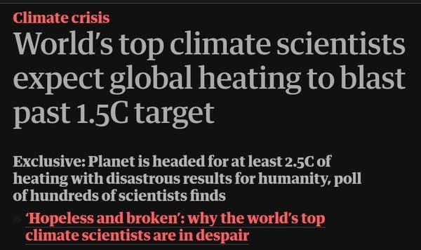 Climate crisis

World’s top climate scientists expect global heating to blast past 1.5C target

Exclusive: Planet is headed for at least 2.5C of heating with disastrous results for humanity, poll of hundreds of scientists finds

‘Hopeless and broken’: why the world’s top climate scientists are in despair

