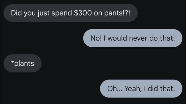 Photo of a text...
Question: Did you just spend $300 on pants? 
Answer: No! I would never do that! 
Correction: Plants
Answer: Oh... Yeah, I did that.