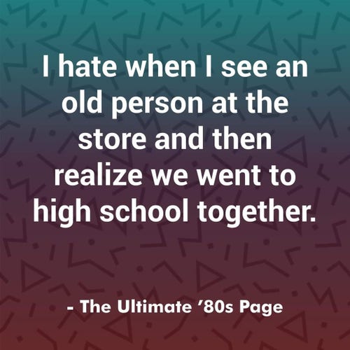 Meme from The Ultimate '80s Page.
Wording:
I hate when I see an old person at the store and then realize we went to high school together. 