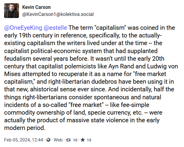 Screenshot of toot from @KevinCarson1@kolektiva.social 

The term "capitalism" was coined in the early 19th century in reference, specifically, to the actually-existing capitalism the writers lived under at the time -- the capitalist political-economic system that had supplanted feudalism several years before. It wasn't until the early 20th century that capitalist polemicists like Ayn Rand and Ludwig von Mises attempted to recuperate it as a name for "free market capitalism," and right-libertarian dudebros have been using it in that new, ahistorical sense ever since. And incidentally, half the things right-libertarians consider spontaneous and natural incidents of a so-called "free market" -- like fee-simple commodity ownership of land, specie currency, etc. -- were actually the product of massive state violence in the early modern period.