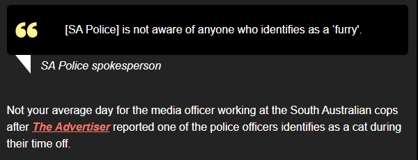 [SA Police] is not aware of anyone who identifies as a ‘furry’."

SA Police spokesperson 

Not your average day for the media officer working at the South Australian cops after The Advertiser reported one of the police officers identifies as a cat during their time off. 