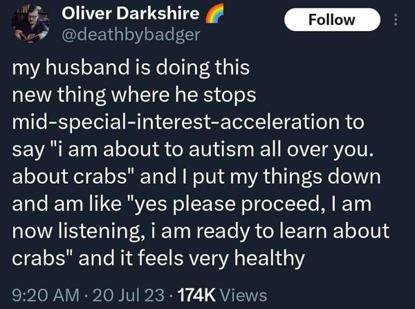 Tweet by Oliver Darkshire @deathbybadger

my husband is doing this new thing where he stops mid-special-interest-acceleration to say "i am about to autism all over you. about crabs" and I put my things down and am like "yes please proceed, | am now listening, i am ready to learn about crabs" and it feels very healthy