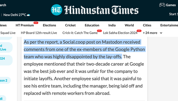 a screenshot of The Hindustan Times with the following text: 
As per the report, a Social.coop post on Mastodon received comments from one of the ex-members of the Google Python team who was highly disappointed by the lay-offs. The employee mentioned that their two-decade career at Google was the best job ever and it was unfair for the company to initiate layoffs. Another employee said that it was painful to see his entire team, including the manager, being laid off and replaced with remote workers from abroad. 