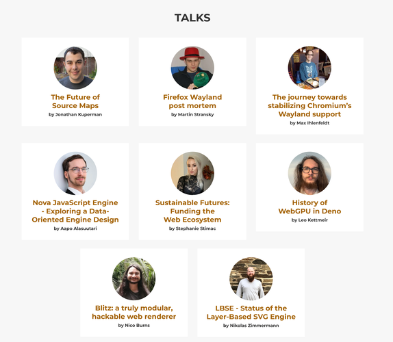 Screenshot of https://webengineshackfest.org/#talks
With the titles and pictures of speakers.
Content:
* The Future of Source Maps by Jonathan Kuperman
* Firefox Wayland post mortem by Martin Stransky
* The journey towards stabilizing Chromium’s Wayland support by Max Ihlenfeldt
* Nova JavaScript Engine - Exploring a Data-Oriented Engine Design by Aapo Alasuutari
* Sustainable Futures: Funding the Web Ecosystem by Stephanie Stimac
* History of WebGPU in Deno by Leo Kettmeir
* Blitz: a truly modular, hackable web renderer by Nico Burns
* LBSE - Status of the Layer-Based SVG Engine by Nikolas Zimmermann
