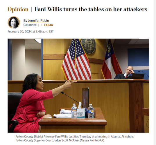 News headline and photo with caption.

Headline: Opinion
Fani Willis turns the tables on her attackers
By Jennifer Rubin
Columnist
February 20, 2024 at 7:45 a.m. EST

Photo with caption: Fulton County District Attorney Fani Willis testifies Thursday at a hearing in Atlanta. At right is Fulton County Superior Court Judge Scott McAfee. (Alyssa Pointer/AP) 