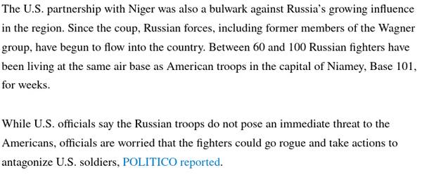 The U.S. partnership with Niger was also a bulwark against Russia’s growing influence in the region. Since the coup, Russian forces, including former members of the Wagner group, have begun to flow into the country. Between 60 and 100 Russian fighters have been living at the same air base as American troops in the capital of Niamey, Base 101, for weeks.

While U.S. officials say the Russian troops do not pose an immediate threat to the Americans, officials are worried that the fighters could go rogue and take actions to antagonize U.S. soldiers, POLITICO reported.