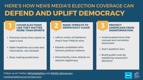 HERE'S How News Media's Election Coverage Can  Defend and Uplift Democracy

1) COVER ELECTIONS MAKE THREATS TO PROTECT LIKE THEY MATTER MORE THAN SPORTS SCORES.

2) MAKE THREATS TO DEMOCRACY CLEAR

3) PROTECT AMERICANS FROM DISINFORMATION 

Media and Democracy Project 
Follow us on Blue Sky  @mediaanddemocracy.bsky.social 
Follow us on Mastodon @MAD_democracy@journa.host