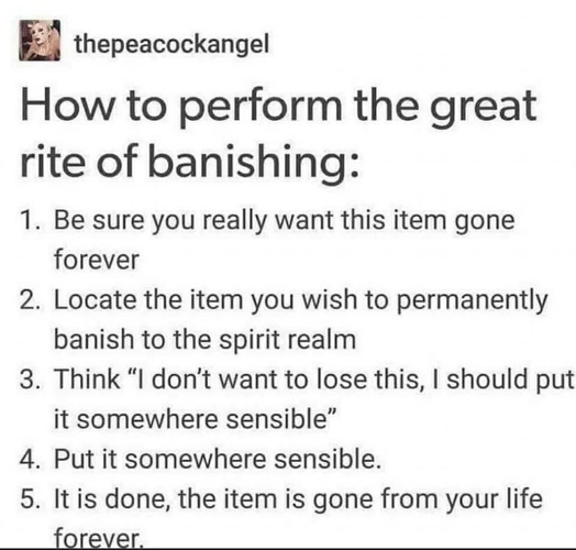 thepeacockangel

How to perform the great rite of banishing:

1. Be sure you really want this item gone forever

2. Locate the item you wish to permanently banish to the spirit realm

3. Think “I don't want to lose this, | should put it somewhere sensible”

4. Put it somewhere sensible.

5. It is done, the item is gone from your life forever, 