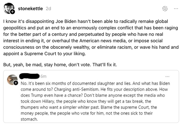 Screenshot of a Threads post by stonekettle:   I know it's disappointing Joe Biden hasn't been able to radically remake global geopolitics and put an end to an enormously complex conflict that has been raging for the better part of a century and perpetuated by people who have no real interest in ending it, or overhaul the American news media, or impose social consciousness on the obscenely wealthy, or eliminate racism, or wave his hand and appoint a Supreme Court to your liking.   But, yeah, be mad, stay home, don't vote. That'll fix it.   [redacted username quote post]  No. It's been six months of documented slaughter and lies. And what has Biden come around to? Charging anti-Semitism. He fits your description above. How does Trump even have a chance? Don't blame anyone except the media who took down Hillary, the people who know they will get a tax break, the thumpers who want a simpler whiter past. Blame the supreme Court, [cut to fit alt text]