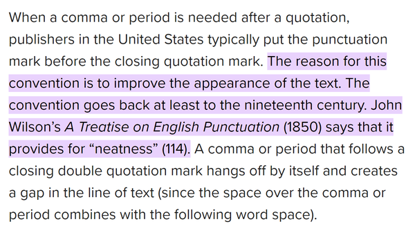 When a comma or period is needed after a quotation, publishers in the United States typically put the punctuation mark before the closing quotation mark. The reason for this convention is to improve the appearance of the text. The convention goes back at least to the nineteenth century. John Wilson’s A Treatise on English Punctuation (1850) says that it provides for “neatness” (114). A comma or period that follows a closing double quotation mark hangs off by itself and creates a gap in the line of text (since the space over the comma or period combines with the following word space).