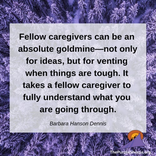 "Fellow caregivers can be an absolute goldmine—not only for ideas, but for venting when things are tough. It takes a fellow caregiver to fully understand what you are going through." ~ Barbara Hanson Dennis 