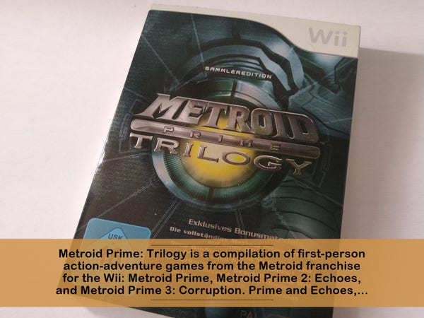 Metroid Prime: Trilogy is a compilation of first-person action-adventure games from the Metroid franchise for the Wii: Metroid Prime, Metroid Prime 2: Echoes, and Metroid Prime 3: Corruption. Prime and Echoes,... 
