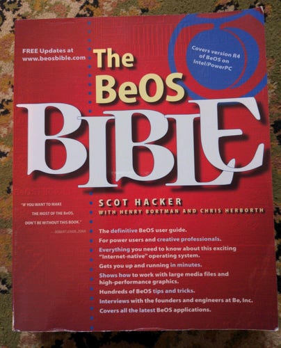 The cover of a red book with white text
The BeOS BIBLE. Scot Hacker with Henry Bortman and Chris Herborth. 
FREE updates at www.beosbible.com Covers version R4 of BeOS on Intel/PowerPC. “IF YOU WANT TO MAKE THE MOST OF THE BeOS, DON'T BE WITHOUT THISBOOK.” The definitive BeOS user guide. For power users and creative professionals.  Everything you need to know about this exciting & “Internet-native” operating system. Gets you up and running in minutes. Shows how to work with large media files and high-performance graphics. Hundreds of BeOS tips and tricks. Interviews with the founders and engineers at Be, Inc. Covers all the latest BeOS applications.