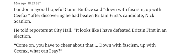 26m ago 18.33 BST 
 London mayoral hopeful Count Binface said "down with fascism, up with 
 Ceefax" after discovering he had beaten Britain First's candidate, Nick 
 Scanlon. 
 He told reporters at City Hall: "It looks like I have defeated Britain First in an 
 election. 
 "Come on, you have to cheer about that ... Down with fascism, up with 
 Ceefax, what can I say?"
