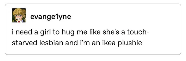 screenshot of tumblr user evange1nye saying "i need a girl to hug me like she's a touch-starved lesbian and i'm an ikea plushie"
