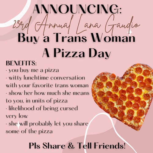 Announcing:
23rd Annual Lana Gaudio
Buy a Trans Woman a Pizza Day

BENEFITS:
- you buy me a pizza
- witty conversation with your favorite trans woman
- show her how much she means to you, in units of pizza
- likelihood of being cursed very low
- she will probably let you share some of the pizza 

Pls Share & Tell Friends! 