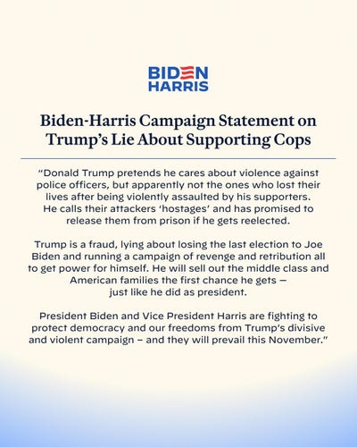 Biden-Harris Campaign Statement on
Trump's Lie About Supporting Cops "Donald Trump pretends he cares about violence against police officers, but apparently not the ones who lost their
lives after being violently assaulted by his supporters. He calls their attackers 'hostages' and has promised to
release them from prison if he gets reelected. Trump is a fraud, lying about losing the last election to Joe Biden and running a campaign of revenge and retribution all to get power for himself. He will sell out the middle class and American families the first chance he gets -
just like he did as president. President Biden and Vice President Harris are fighting to protect democracy and our freedoms from Trump's divisive
and violent campaign - and they will prevail this November."