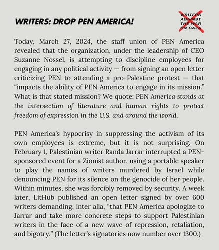Today, 27 March 2024, the staff union of PEN America revealed that the organisation, under the leadership of CEO Suzanne Nossel, is attempting to discipline employees for engaging in any political activity - from signing an open letter criticising PEN to attending a pro-Palestine protest - that "impacts the ability of PEN America to engage in its mission".  What is that stated mission? "PEN America stands at the intersection of literature and human rights to protect freedom of expression around the world."
PEN America's hypocrisy in suppressing the activism of its own employees is extreme, but it is not surprising.  On 1st Feb, Palestinian writer Randa Jarrar interrupted a PEN-sponsored event for a Zionist author, using a portable speaker to play the names of writers murdered by Israel while denouncing PEN for its silence on the genocide of her people.  Within minutes, she was forcibly removed by security.  A week later, LitHub published an open letter signed by over 600 writers demanding, inter alia, "that PEN America apologise to Jarrar and take more concrete steps to support Palestinian writers in the face of a new wave of repression, retaliation and bigotry." (The letter's signatories now number over 1,300).