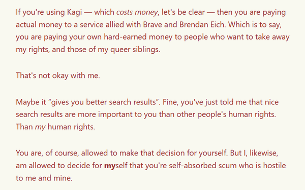 If you're using Kagi — which *costs money*, let's be clear — then you are paying actual money to a service allied with Brave and Brendan Eich. Which is to say, you are paying your own hard-earned money to people who want to take away my rights, and those of my queer siblings.

That's not okay with me.

Maybe it "gives you better search results". Fine, you've just told me that nice search results are more important to you than other people's human rights. Than *my* human rights.

You are, of course, allowed to make that decision for yourself. But I, likewise, am allowed to decide for MYself that you're self-absorbed scum who is hostile to me and mine.