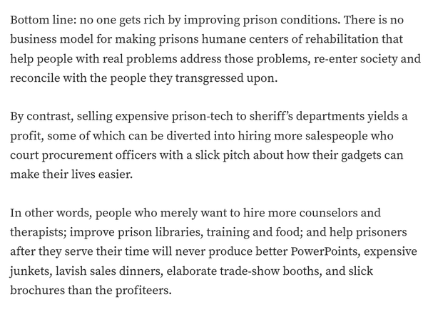 Bottom line: no one gets rich by improving prison conditions. There is no business model for making prisons humane centers of rehabilitation that help people with real problems address those problems, re-enter society and reconcile with the people they transgressed upon.

By contrast, selling expensive prison-tech to sheriff’s departments yields a profit, some of which can be diverted into hiring more salespeople who court procurement officers with a slick pitch about how their gadgets can make their lives easier.

In other words, people who merely want to hire more counselors and therapists; improve prison libraries, training and food; and help prisoners after they serve their time will never produce better PowerPoints, expensive junkets, lavish sales dinners, elaborate trade-show booths, and slick brochures than the profiteers.