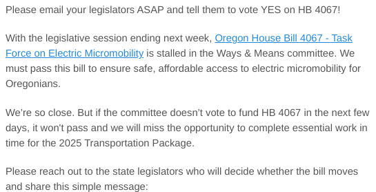 Please email your legislators ASAP and tell them to vote YES on HB 4067!

With the legislative session ending next week, Oregon House Bill 4067 - Task Force on Electric Micromobility is stalled in the Ways & Means committee. We must pass this bill to ensure safe, affordable access to electric micromobility for Oregonians.

We’re so close. But if the committee doesn’t vote to fund HB 4067 in the next few days, it won't pass and we will miss the opportunity to complete essential work in time for the 2025 Transportation Package. 

Please reach out to the state legislators who will decide whether the bill moves and share this simple message: