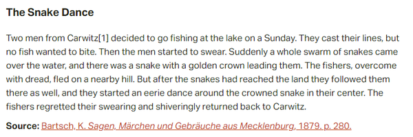 The Snake Dance:  Two men from Carwitz decided to go fishing at the lake on a Sunday. They cast their lines, but no fish wanted to bite. Then the men started to swear. Suddenly a whole swarm of snakes came over the water, and there was a snake with a golden crown leading them. The fishers, overcome with dread, fled on a nearby hill. But after the snakes had reached the land they followed them there as well, and they started an eerie dance around the crowned snake in their center. The fishers regretted their swearing and shiveringly returned back to Carwitz.  Source: Bartsch, K. Sagen, Märchen und Gebräuche aus Mecklenburg, 1879. p. 280.