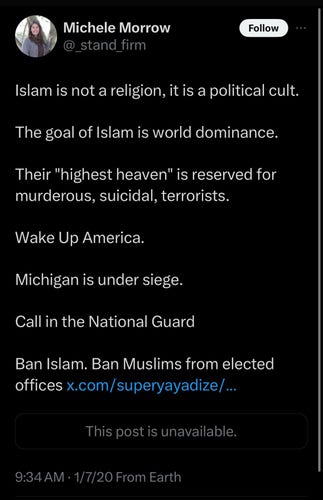 [Tweet from Michele Morrow a year before she attended the January 6 repudiation of democracy (she claims distance from insurrection because she stopped at the barricades in the attack on the Capitol).]

@_stand_firm

Islam is not a religion, it is a political cult.

The goal of Islam is world dominance.

Their "highest heaven" is reserved for murderous, suicidal, terrorists.

Wake Up America.

Michigan is under siege.

Call in the National Guard

Ban Islam. Ban Muslims from elected offices x.com/superyayadize/...

This post is unavailable.

9:34 AM 1/7/20 From Earth