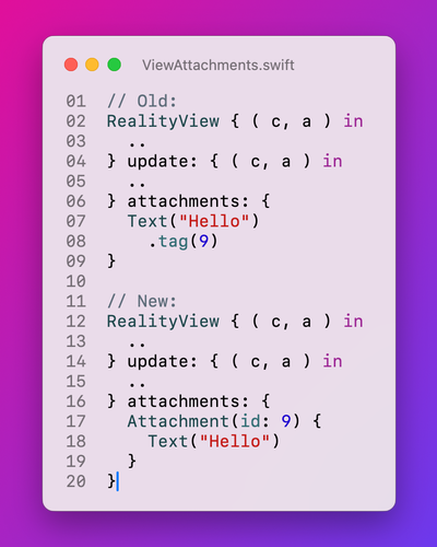 ```swift
// Old:
RealityView { ( c, a ) in
  ..
} update: { ( c, a ) in
  ..
} attachments: {
  Text("Hello")
    .tag(9)
}

// New:
RealityView { ( c, a ) in
  ..
} update: { ( c, a ) in
  ..
} attachments: {
  Attachment(id: 9) {
    Text("Hello")
  }
}
```