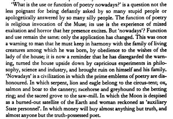 ‘What is the use or function of poetry nowadays?" is a question not the less poignant for being defiantly asked by so many stupid people or apologetically answered by so many silly people. The function of poetry is religious invocation of the Muse; its use is the experience of mixed exaltation and horror that her presence excites. But ‘nowadays’? Function and use remain the same: only the application has changed. This was once a warning to man that he must keep in harmony with the family of living creatures among which he was born, by obedience to the wishes of the lady of the house; it is now a reminder that he has disregarded the warn- ing, turned the house upside down by capricious experiments in philo- sophy, science and industry, and brought ruin on himself and his family. ‘Nowadays’ is a civilization in which the prime emblems of poetry are dis- honoured. In which serpent, lion and eagle belong to the circus-tent; ox, salmon and boar to the cannery; racehorse and greyhound to the betting ring; and the sacred grove to the saw-mill. In which the Moon is despised as a burned-out satellite of the Earth and woman reckoned as ‘auxiliary State personnel’. In which money will buy almost anything but truth, and almost anyone but the truth-possessed poet. 