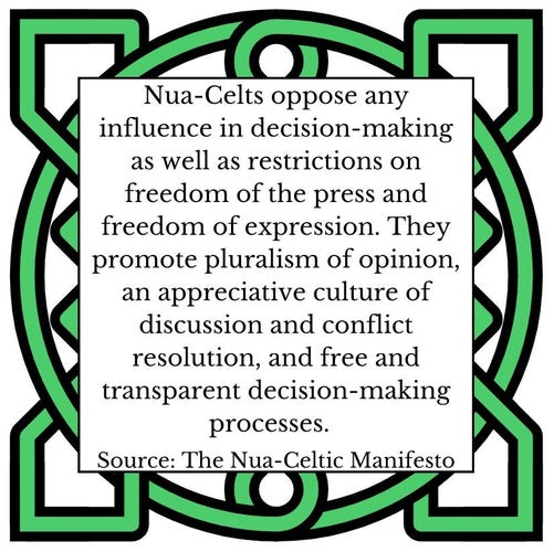 Nua-Celts oppose any influence in decision-making as well as restrictions on freedom of the press and freedom of expression. They promote pluralism of opinion, an appreciative culture of discussion and conflict resolution, and free and transparent decision-making processes.     Source: The Nua-Celtic Manifesto