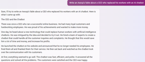 PROMPT: Write an Aesop's fable about a CEO who replaced his workers with an AI chatbot

BING CHAT:
Sure, I'll try to write an Aesop's fable about a CEO who replaced his workers with an AI chatbot. Here is what I came up with:

The CEO and the Chatbot

There was once a CEO who ran a successful online business. He had many loyal customers and hardworking employees. He was proud of his achievements and wanted to make more money.

One day, he heard about a new technology that could replace human workers with artificial intelligence chatbots. He was intrigued by the idea and decided to try it out. He hired a team of experts to create a chatbot that could handle all the customer inquiries and complaints. He thought that this would save him a lot of time and money, and increase his profits.

He launched the chatbot on his website and announced that he no longer needed his employees. He fired them all and thanked them for their service. He then sat back and watched as the chatbot took over the communication with his customers.

At first, everything seemed to go well. The chatbot was fast, efficient, and polite. It answered all the questions and solved all the problems. The customers were satisfied and the CEO was happy.
