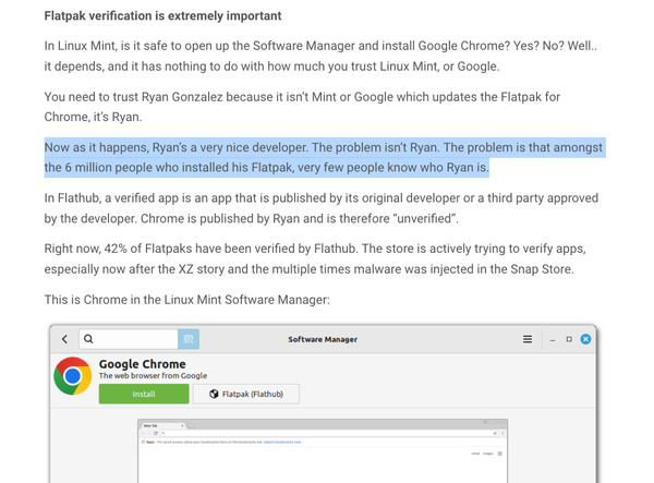 A snippet from the linked blog.

"Flatpak verification is extremely important

In Linux Mint, is it safe to open up the Software Manager and install Google Chrome? Yes? No? Well.. it depends, and it has nothing to do with how much you trust Linux Mint, or Google.

You need to trust Ryan Gonzalez because it isn’t Mint or Google which updates the Flatpak for Chrome, it’s Ryan.

Now as it happens, Ryan’s a very nice developer. The problem isn’t Ryan. The problem is that amongst the 6 million people who installed his Flatpak, very few people know who Ryan is.

In Flathub, a verified app is an app that is published by its original developer or a third party approved by the developer. Chrome is published by Ryan and is therefore “unverified”.

Right now, 42% of Flatpaks have been verified by Flathub. The store is actively trying to verify apps, especially now after the XZ story and the multiple times malware was injected in the Snap Store.

This is Chrome in the Linux Mint Software Manager:"