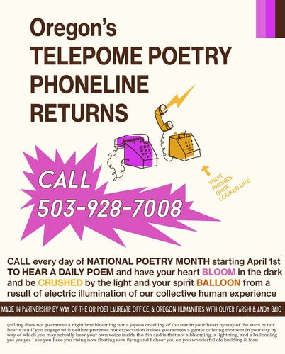 A flyer with a drawing of two push-button phones that reads, "Oregon’s TELEPOME POETRY PHONELINE RETURNS. CALL 503-928-7008. CALL every day of NATIONAL POETRY MONTH starting April 1st TO HEAR A DAILY POEM and have your heart BLOOM in the dark and be CRUSHED by the light and your spirit BALLOON from a result of electric illumination of our collective human experience.  Made in partnership by way of the Oregon Poet Laureate office, & Oregon Humanities with Oliver Farshi & Andy Baio" At the bottom in small text, "calling does not guarantee a nighttime blooming nor a joyous crushing of the star in your heart by way of the stars in our hearts but if you engage with neither pretense nor expectation it does guarantees a gentle quieting moment in your day by way of which you may actually hear your own voice inside the din and is that not a blooming, a lightning, and a ballooning yes yes yes I see you I see you rising now floating now flying and I cheer you on you wonderful ole building & loan"