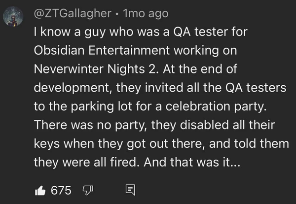 @ZTGallagher • 1mo ago

I know a guy who was a QA tester for Obsidian Entertainment working on Neverwinter Nights 2. At the end of development, they invited all the QA testers to the parking lot for a celebration party.
There was no party, they disabled all their keys when they got out there, and told them they were all fired. And that was it...