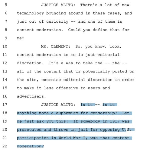 A transcript from the Supreme Court that reads:

JUSTICE ALITO: There's a lot of new terminology bouncing around in these cases, and just out of curiosity -- and one of them is content moderation. Could you define that for me? 

MR. CLEMENT: So, you know, look, content moderation to me is just editorial discretion. It's a way to take the -- the -- all of the content that is potentially posted on the site, exercise editorial discretion in order to make it less offensive to users and advertisers. 

JUSTICE ALITO: Is it -- is it anything more a euphemism for censorship? Let me just ask you this: If somebody in 1917 was prosecuted and thrown in jail for opposing U.S. participation in World War I, was that content moderation?